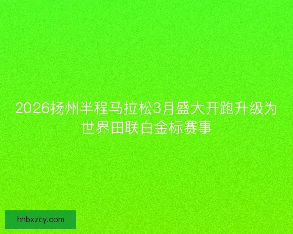 2026扬州半程马拉松3月盛大开跑升级为世界田联白金标赛事