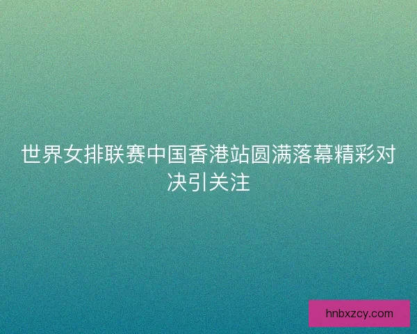 世界女排联赛中国香港站圆满落幕精彩对决引关注