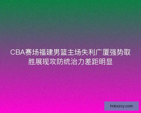 CBA赛场福建男篮主场失利广厦强势取胜展现攻防统治力差距明显