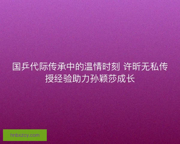 国乒代际传承中的温情时刻 许昕无私传授经验助力孙颖莎成长