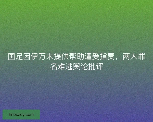 国足因伊万未提供帮助遭受指责，两大罪名难逃舆论批评